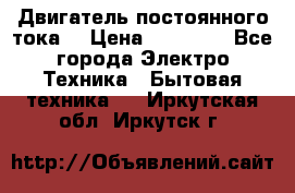 Двигатель постоянного тока. › Цена ­ 12 000 - Все города Электро-Техника » Бытовая техника   . Иркутская обл.,Иркутск г.